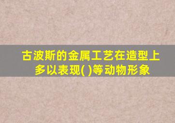 古波斯的金属工艺在造型上多以表现( )等动物形象